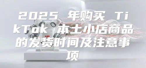 2025 年购买 TikTok 本土小店商品的发货时间及注意事项