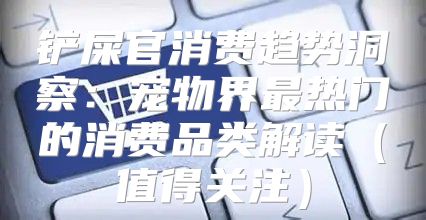 铲屎官消费趋势洞察：宠物界最热门的消费品类解读值得关注