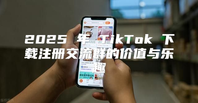 2025 年 TikTok 下载注册交流群的价值与乐趣