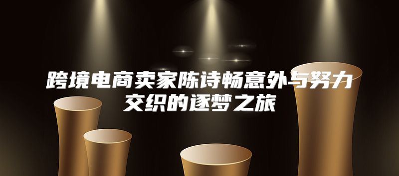 跨境电商卖家陈诗畅意外与努力交织的逐梦之旅