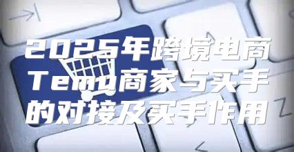 2025年跨境电商Temu商家与买手的对接及买手作用