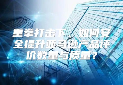 重拳打击下，如何安全提升亚马逊产品评价数量与质量？