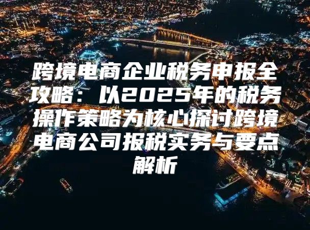 跨境电商企业税务申报全攻略：以2025年的税务操作策略为核心探讨跨境电商公司报税实务与要点解析
