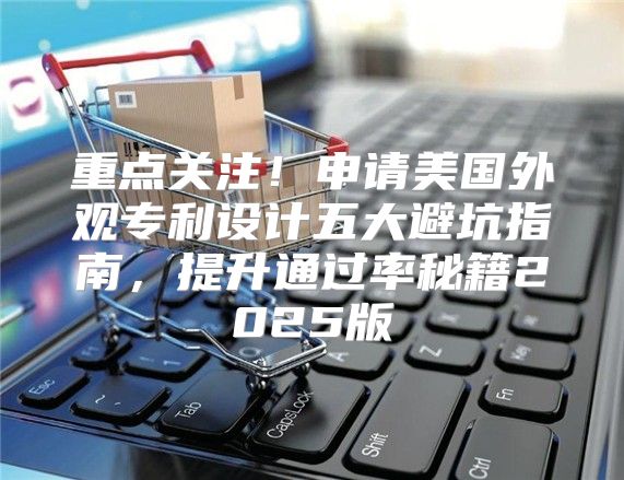 重点关注！申请美国外观专利设计五大避坑指南，提升通过率秘籍2025版