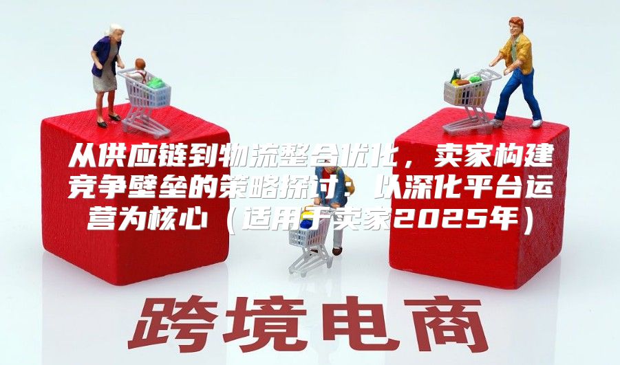 从供应链到物流整合优化，卖家构建竞争壁垒的策略探讨：以深化平台运营为核心适用于卖家2025年