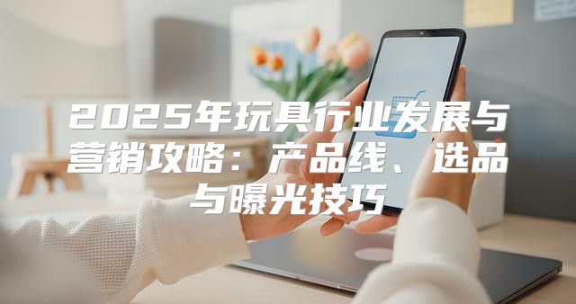 2025年玩具行业发展与营销攻略：产品线、选品与曝光技巧