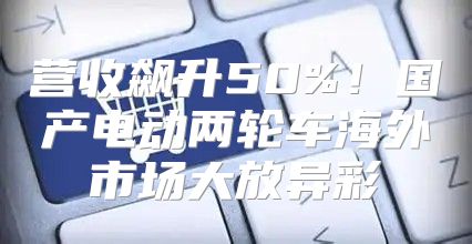 营收飙升50%！国产电动两轮车海外市场大放异彩