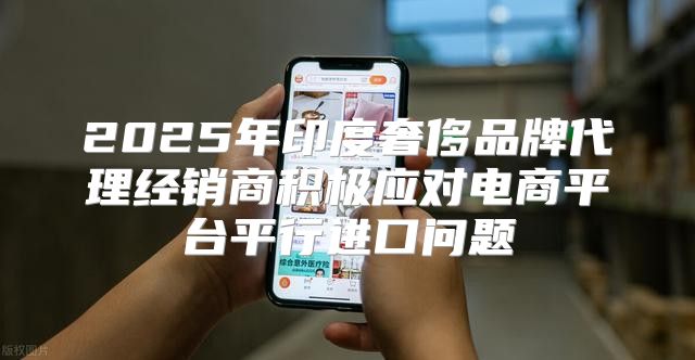 2025年印度奢侈品牌代理经销商积极应对电商平台平行进口问题