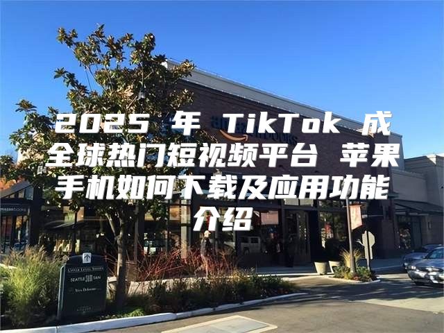 2025 年 TikTok 成全球热门短视频平台 苹果手机如何下载及应用功能介绍