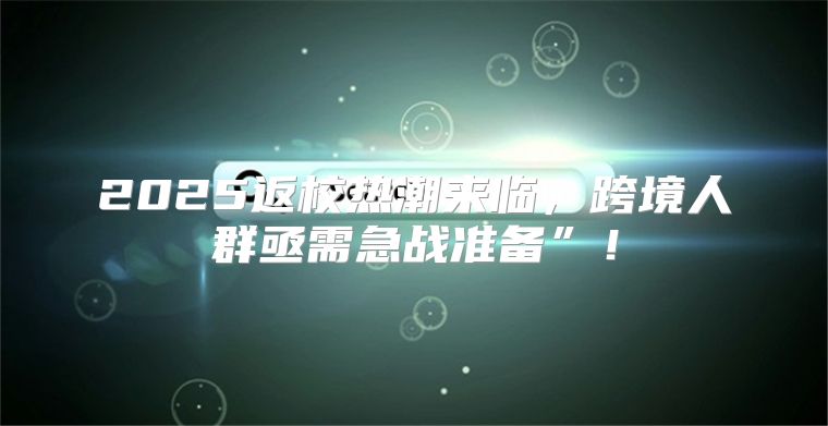 2025返校热潮来临，跨境人群亟需急战准备”！