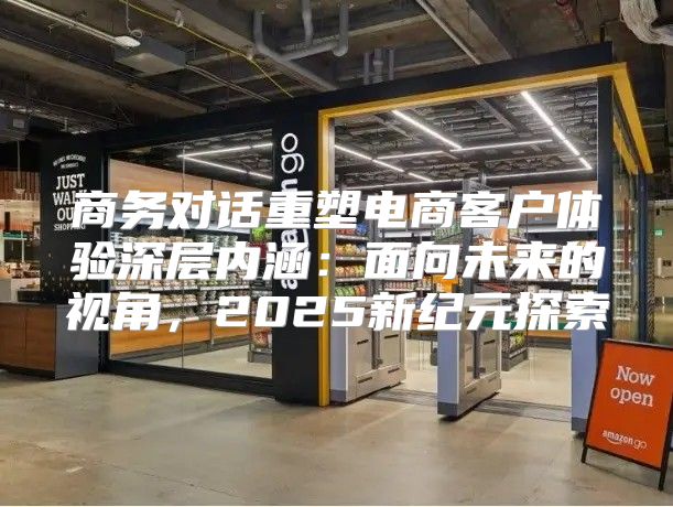 商务对话重塑电商客户体验深层内涵：面向未来的视角，2025新纪元探索