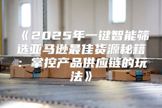 2025年一键智能筛选亚马逊最佳货源秘籍：掌控产品供应链的玩法