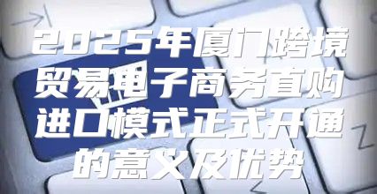 2025年厦门跨境贸易电子商务直购进口模式正式开通的意义及优势