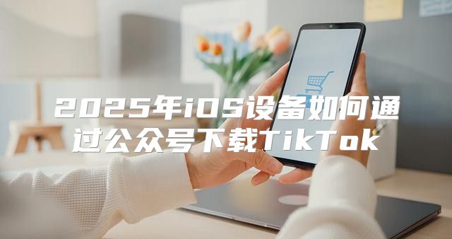 2025年iOS设备如何通过公众号下载TikTok