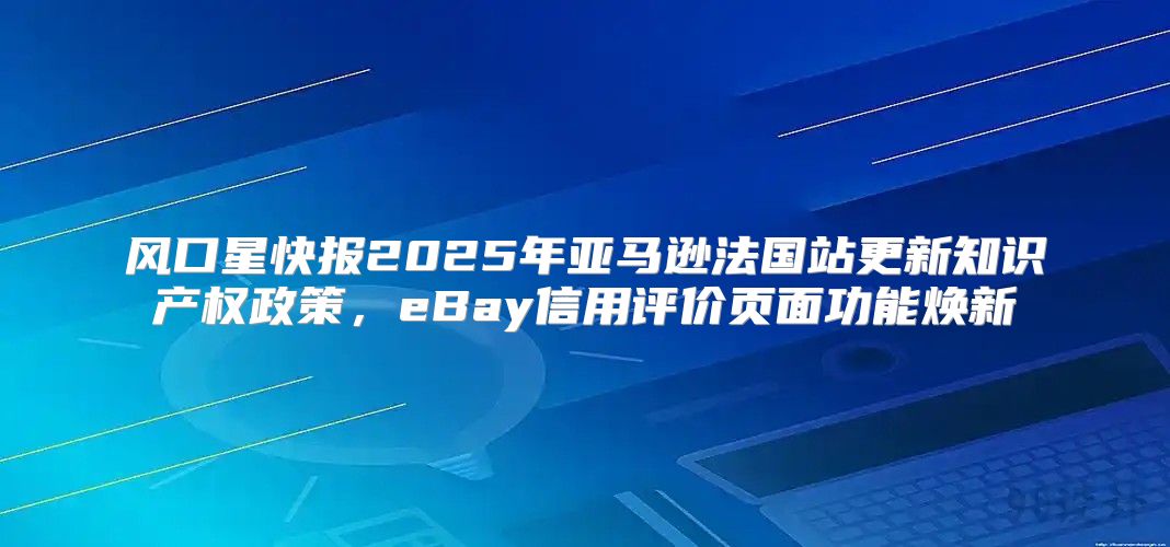 风口星快报2025年亚马逊法国站更新知识产权政策，eBay信用评价页面功能焕新