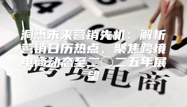 洞悉未来营销先机：解析营销日历热点，聚焦跨境电商动态至二〇二五年展望
