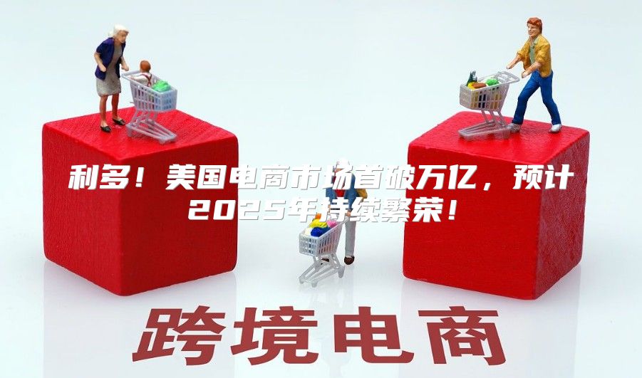利多！美国电商市场首破万亿，预计2025年持续繁荣！