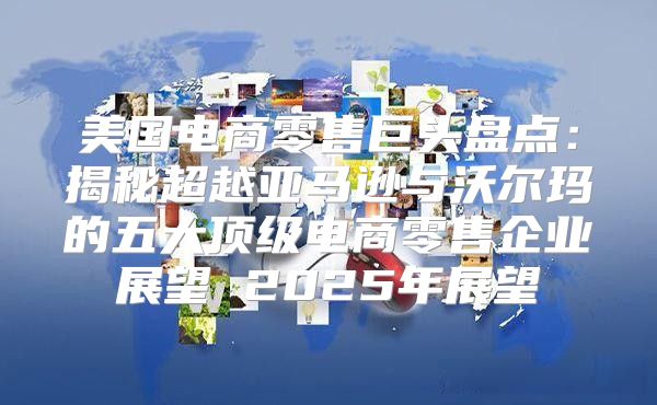 美国电商零售巨头盘点：揭秘超越亚马逊与沃尔玛的五大顶级电商零售企业展望 2025年展望