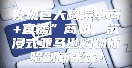 发现巨大跨境电商+直播”商机，沉浸式亚马逊购物体验创新来袭！