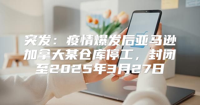 突发：疫情爆发后亚马逊加拿大某仓库停工，封闭至2025年3月27日