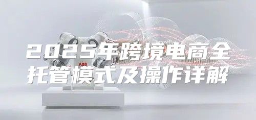 2025年跨境电商全托管模式及操作详解