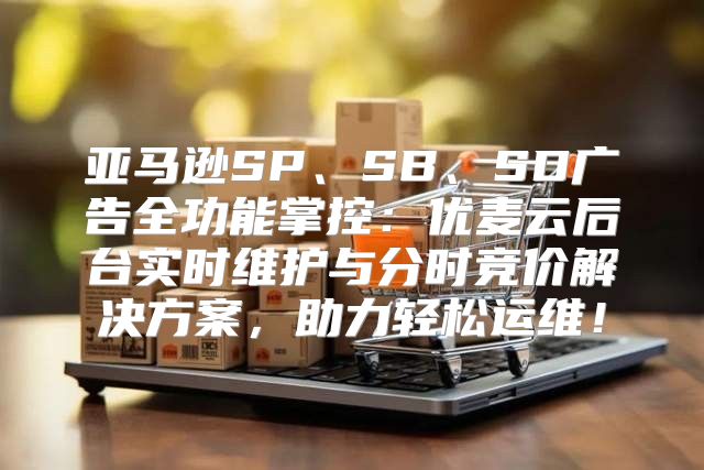 亚马逊SP、SB、SD广告全功能掌控：优麦云后台实时维护与分时竞价解决方案，助力轻松运维！