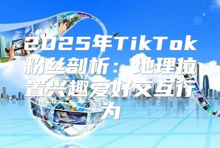 2025年TikTok粉丝剖析：地理位置兴趣爱好交互行为