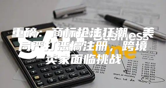 重磅：商标抢注狂潮，美局严打恶搞注册，跨境卖家面临挑战