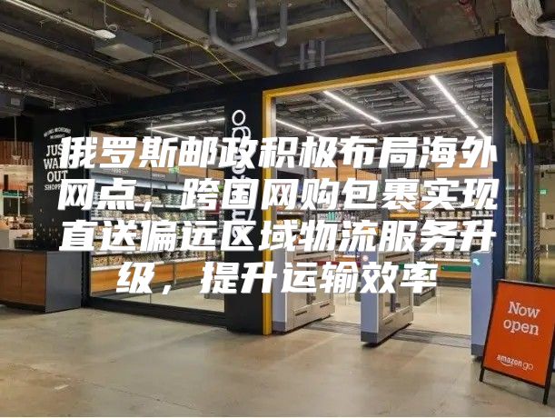 俄罗斯邮政积极布局海外网点，跨国网购包裹实现直送偏远区域物流服务升级，提升运输效率