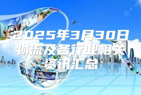 2025年3月30日物流及各行业相关资讯汇总