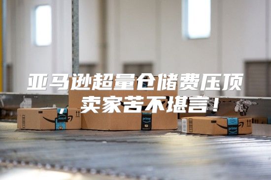 亚马逊超量仓储费压顶，卖家苦不堪言！
