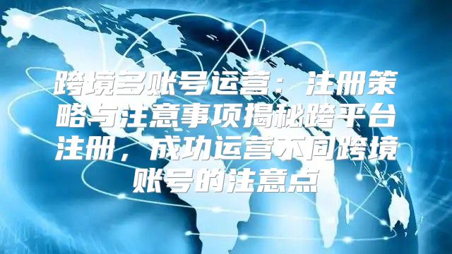 跨境多账号运营：注册策略与注意事项揭秘跨平台注册，成功运营不同跨境账号的注意点