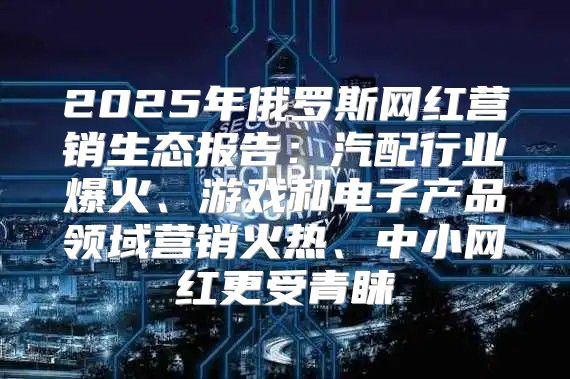 2025年俄罗斯网红营销生态报告：汽配行业爆火、游戏和电子产品领域营销火热、中小网红更受青睐
