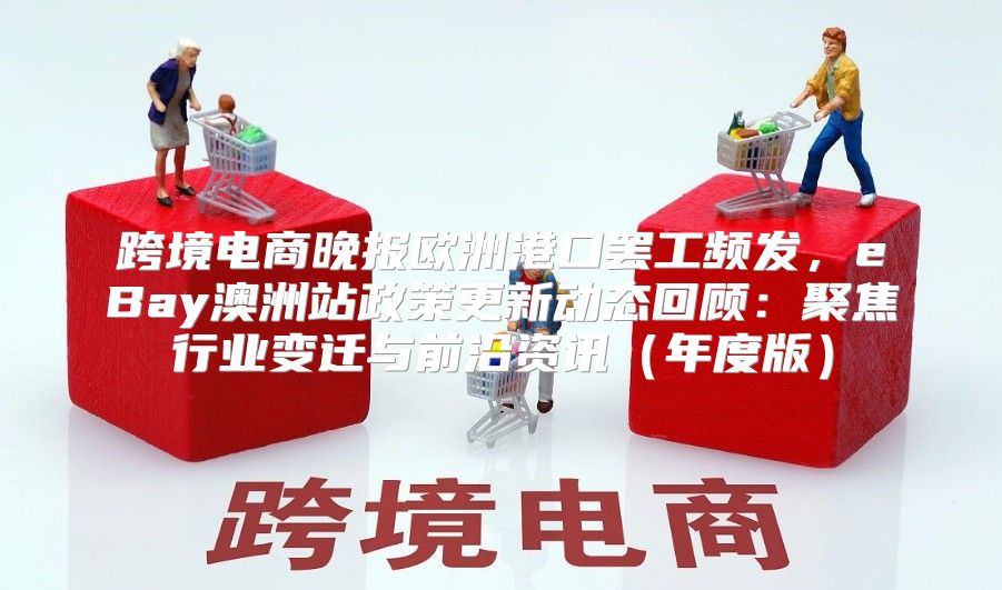 跨境电商晚报欧洲港口罢工频发，eBay澳洲站政策更新动态回顾：聚焦行业变迁与前沿资讯年度版
