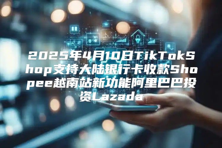 2025年4月10日TikTokShop支持大陆银行卡收款Shopee越南站新功能阿里巴巴投资Lazada
