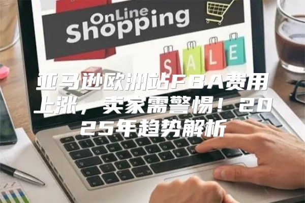 亚马逊欧洲站FBA费用上涨，卖家需警惕！2025年趋势解析