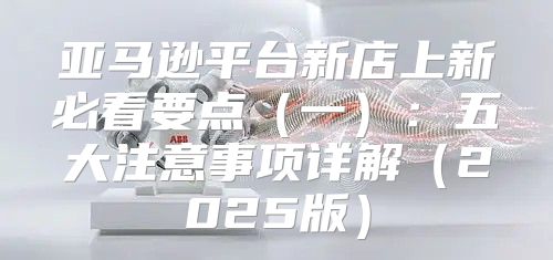 亚马逊平台新店上新必看要点一：五大注意事项详解2025版