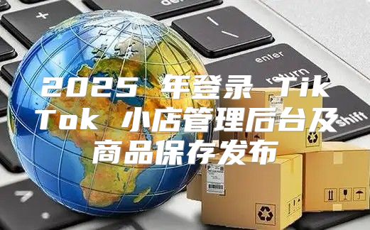 2025 年登录 TikTok 小店管理后台及商品保存发布
