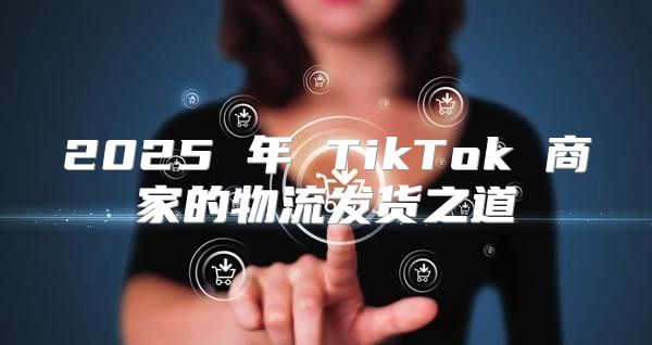 2025 年 TikTok 商家的物流发货之道