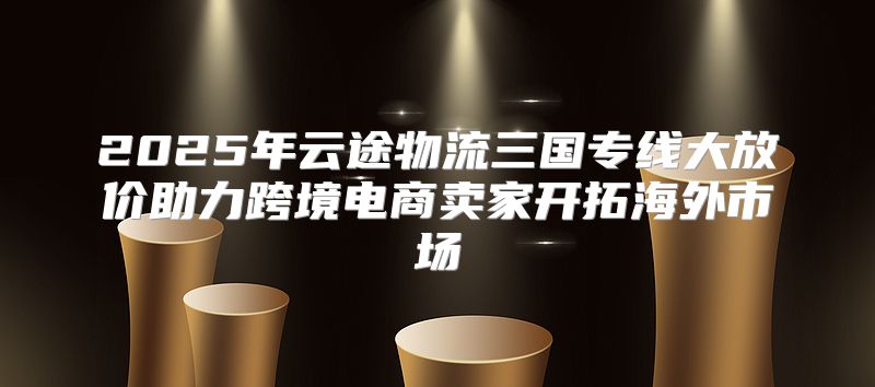 2025年云途物流三国专线大放价助力跨境电商卖家开拓海外市场
