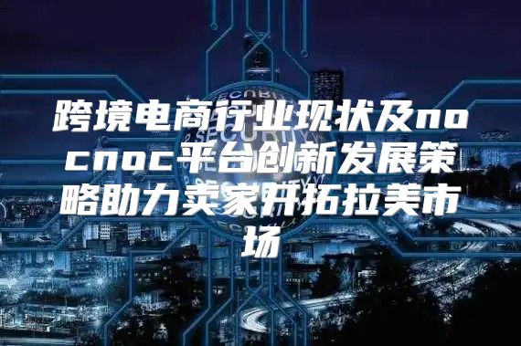 跨境电商行业现状及nocnoc平台创新发展策略助力卖家开拓拉美市场
