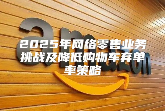 2025年网络零售业务挑战及降低购物车弃单率策略