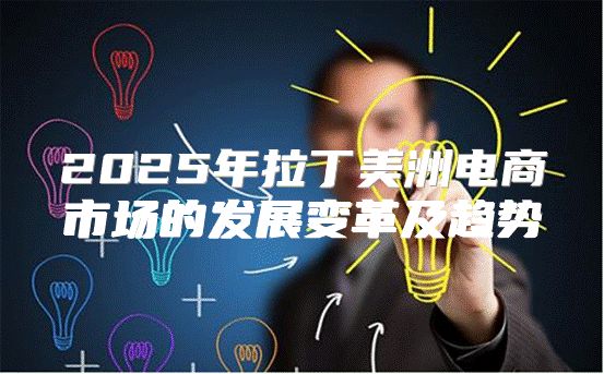 2025年拉丁美洲电商市场的发展变革及趋势