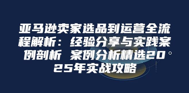 亚马逊卖家选品到运营全流程解析：经验分享与实践案例剖析 案例分析精选2025年实战攻略
