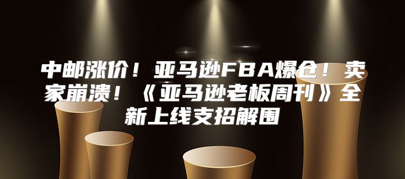 中邮涨价！亚马逊FBA爆仓！卖家崩溃！亚马逊老板周刊全新上线支招解围