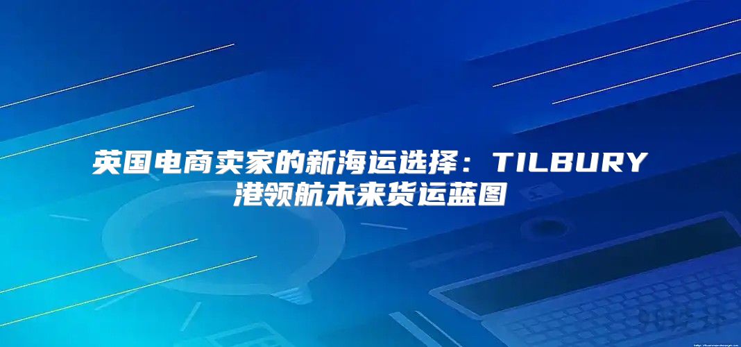 英国电商卖家的新海运选择：TILBURY港领航未来货运蓝图