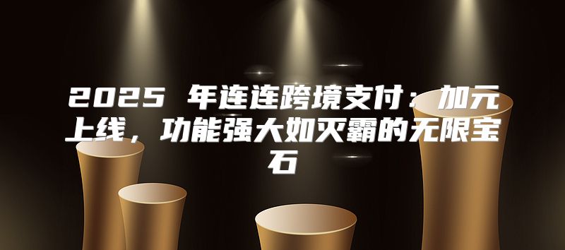 2025 年连连跨境支付：加元上线，功能强大如灭霸的无限宝石