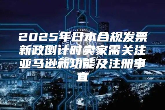 2025年日本合规发票新政倒计时卖家需关注亚马逊新功能及注册事宜