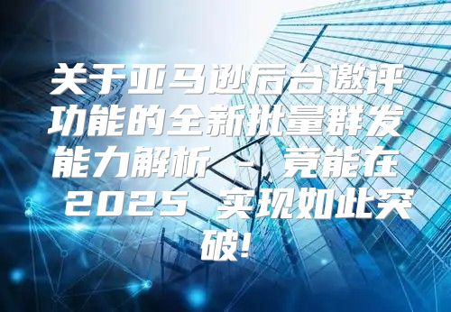 关于亚马逊后台邀评功能的全新批量群发能力解析 - 竟能在 2025 实现如此突破!