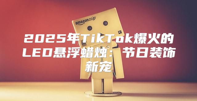 2025年TikTok爆火的LED悬浮蜡烛：节日装饰新宠